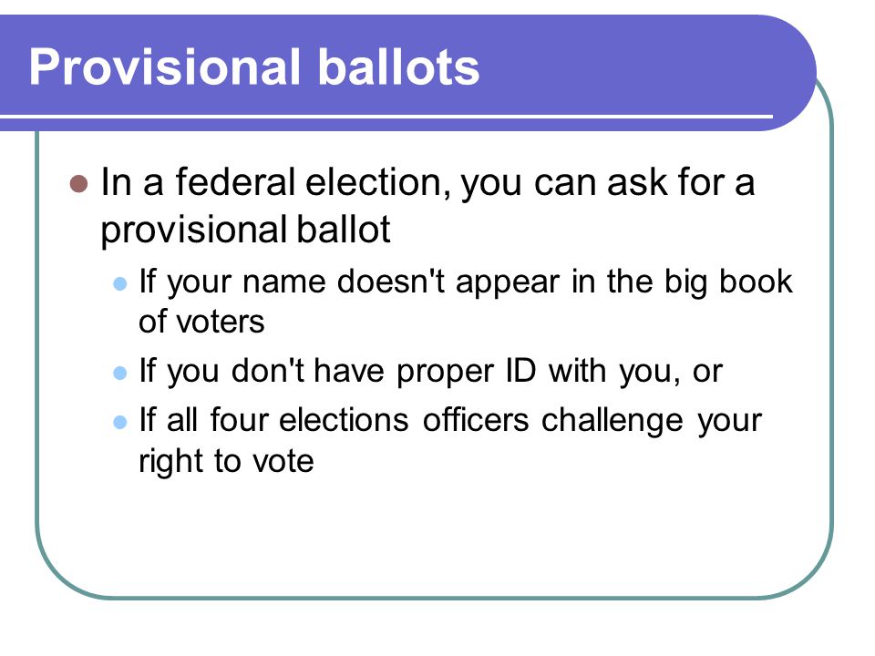 Provisional ballots In a federal election, you can ask for a provisional ballot. If your name doesn t appear in the big book of voters.