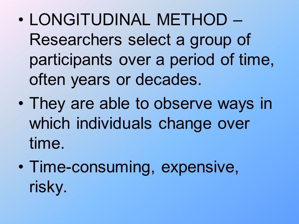 LONGITUDINAL METHOD – Researchers select a group of participants over a period of time, often years or decades.