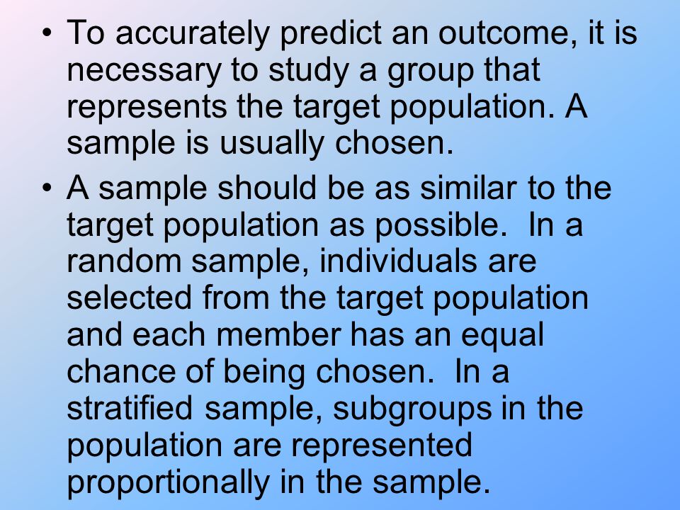 To accurately predict an outcome, it is necessary to study a group that represents the target population. A sample is usually chosen.