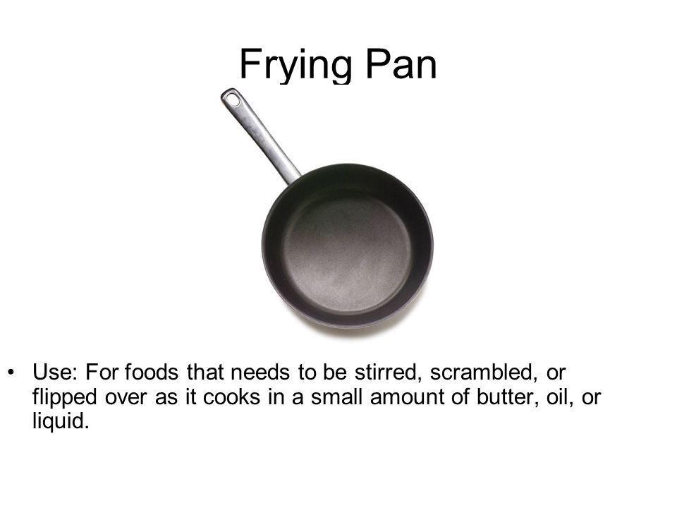 Frying Pan Use: For foods that needs to be stirred, scrambled, or flipped over as it cooks in a small amount of butter, oil, or liquid.