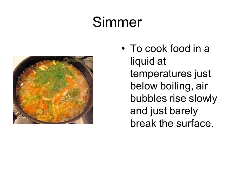 Simmer To cook food in a liquid at temperatures just below boiling, air bubbles rise slowly and just barely break the surface.