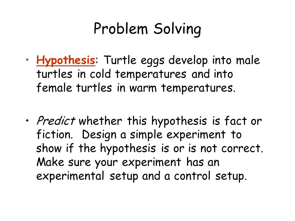 Problem Solving Hypothesis: Turtle eggs develop into male turtles in cold temperatures and into female turtles in warm temperatures.