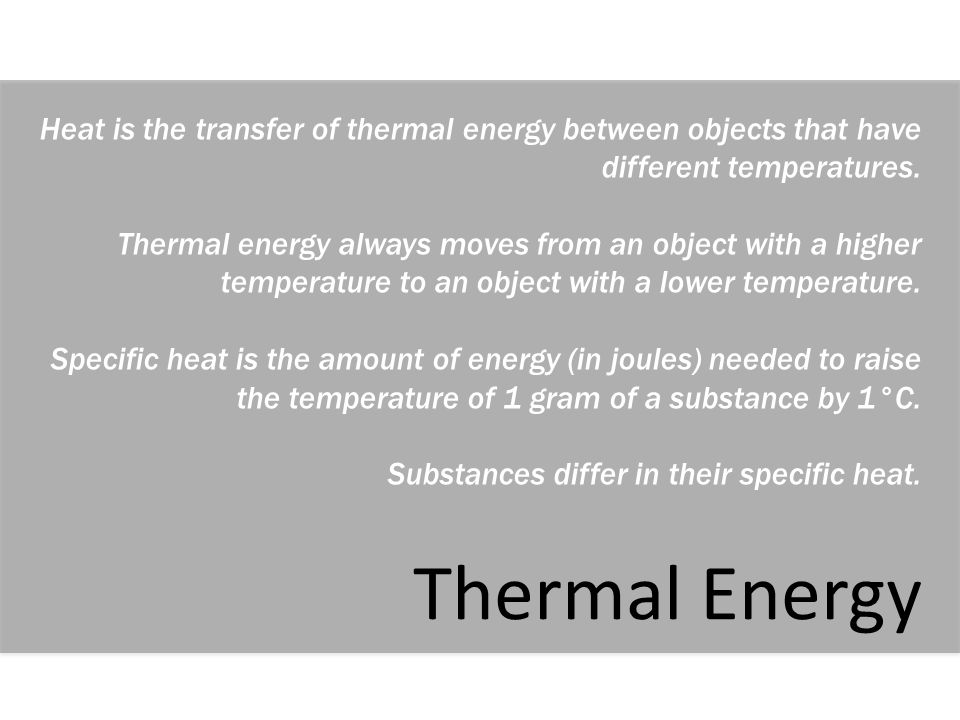 Lesson Summary: Heat is the transfer of thermal energy between objects that have different temperatures. Thermal energy always moves from an object with a higher temperature to an object with a lower temperature. Specific heat is the amount of energy (in joules) needed to raise the temperature of 1 gram of a substance by 1°C. Substances differ in their specific heat.