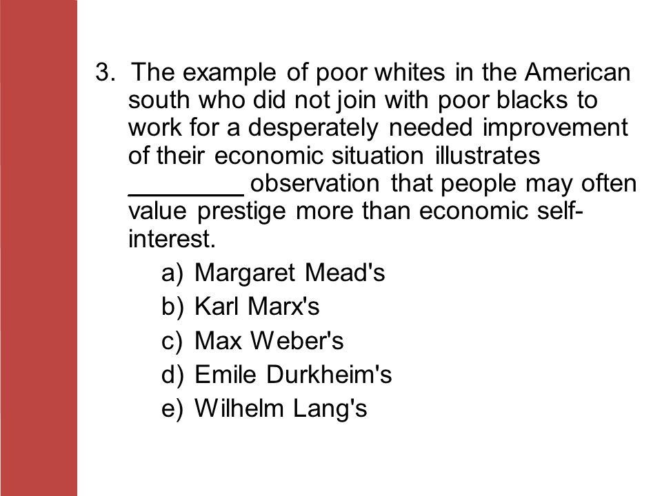 3. The example of poor whites in the American south who did not join with poor blacks to work for a desperately needed improvement of their economic situation illustrates ________ observation that people may often value prestige more than economic self-interest.