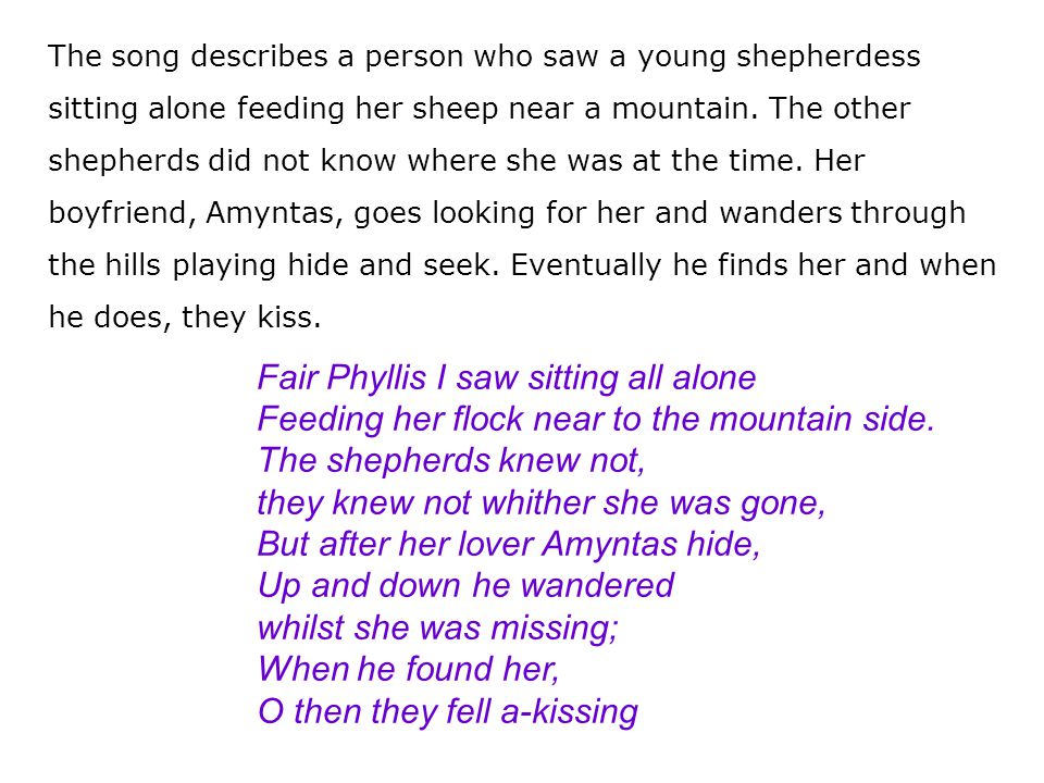 The song describes a person who saw a young shepherdess sitting alone feeding her sheep near a mountain. The other shepherds did not know where she was at the time. Her boyfriend, Amyntas, goes looking for her and wanders through the hills playing hide and seek. Eventually he finds her and when he does, they kiss.