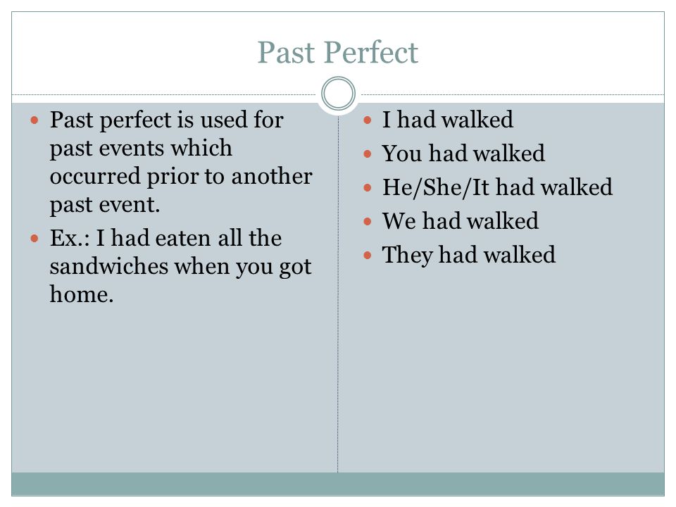 Past Perfect Past perfect is used for past events which occurred prior to another past event. Ex.: I had eaten all the sandwiches when you got home.