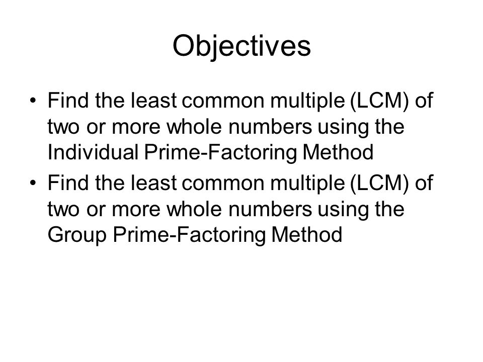 Objectives Find the least common multiple (LCM) of two or more whole numbers using the Individual Prime-Factoring Method.