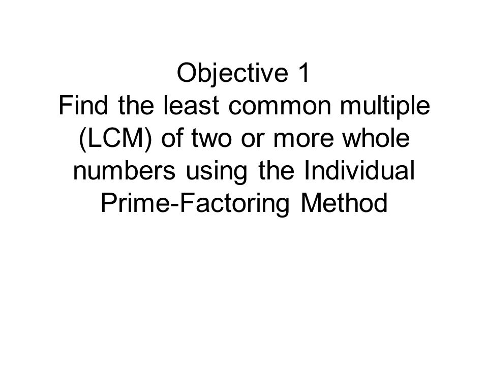 Objective 1 Find the least common multiple (LCM) of two or more whole numbers using the Individual Prime-Factoring Method