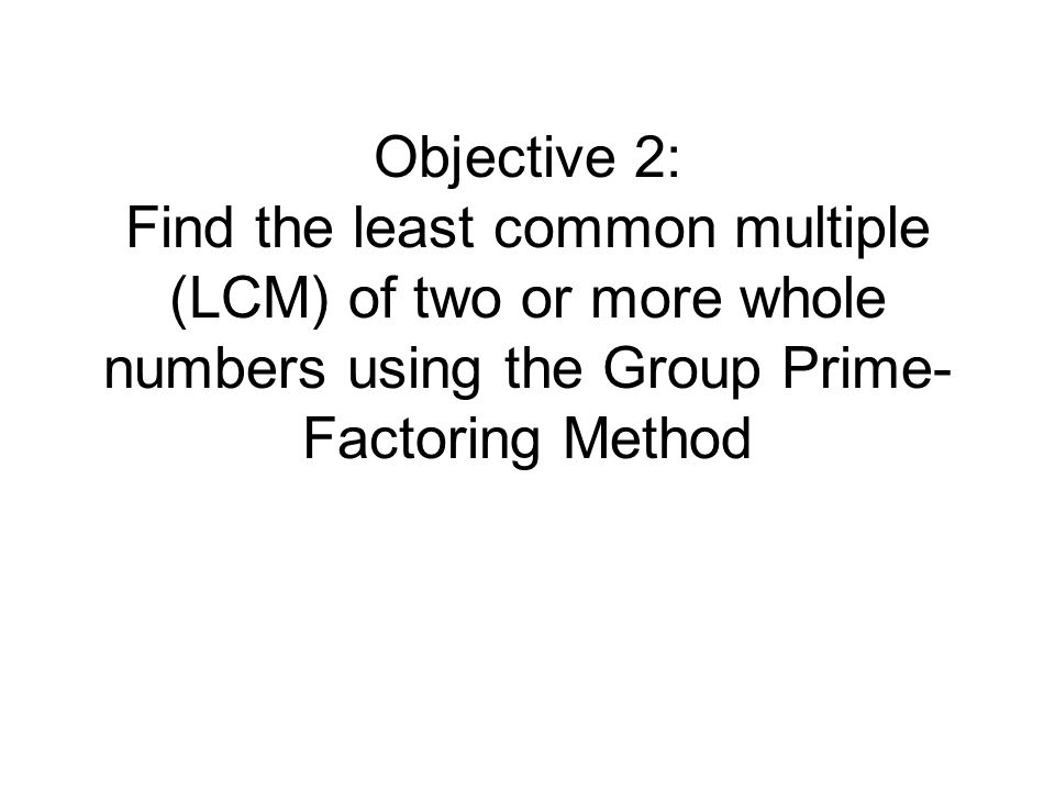 Objective 2: Find the least common multiple (LCM) of two or more whole numbers using the Group Prime-Factoring Method
