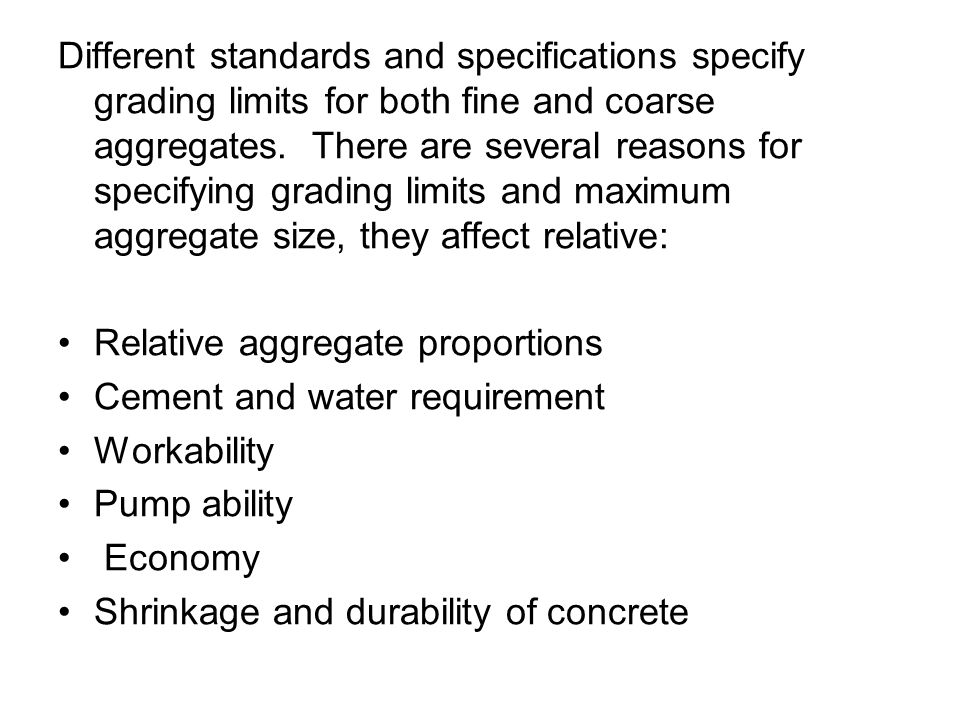 Different standards and specifications specify grading limits for both fine and coarse aggregates. There are several reasons for specifying grading limits and maximum aggregate size, they affect relative: