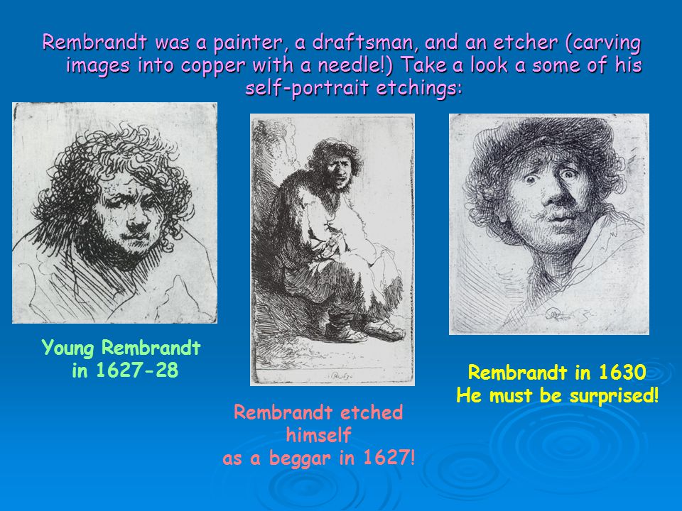 Rembrandt was a painter, a draftsman, and an etcher (carving images into copper with a needle!) Take a look a some of his self-portrait etchings: