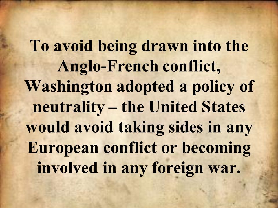 To avoid being drawn into the Anglo-French conflict, Washington adopted a policy of neutrality – the United States would avoid taking sides in any European conflict or becoming involved in any foreign war.
