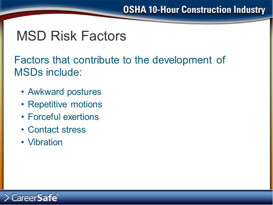 MSD Risk Factors Factors that contribute to the development of MSDs include: Awkward postures. Repetitive motions.