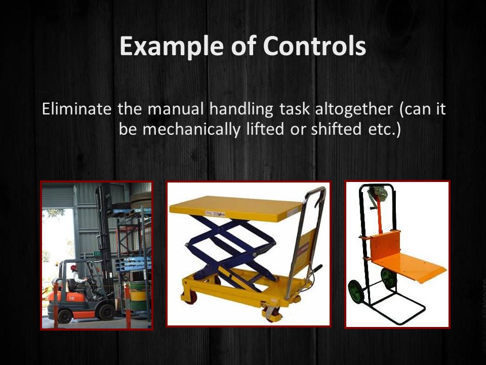 Example of Controls Eliminate the manual handling task altogether (can it be mechanically lifted or shifted etc.)