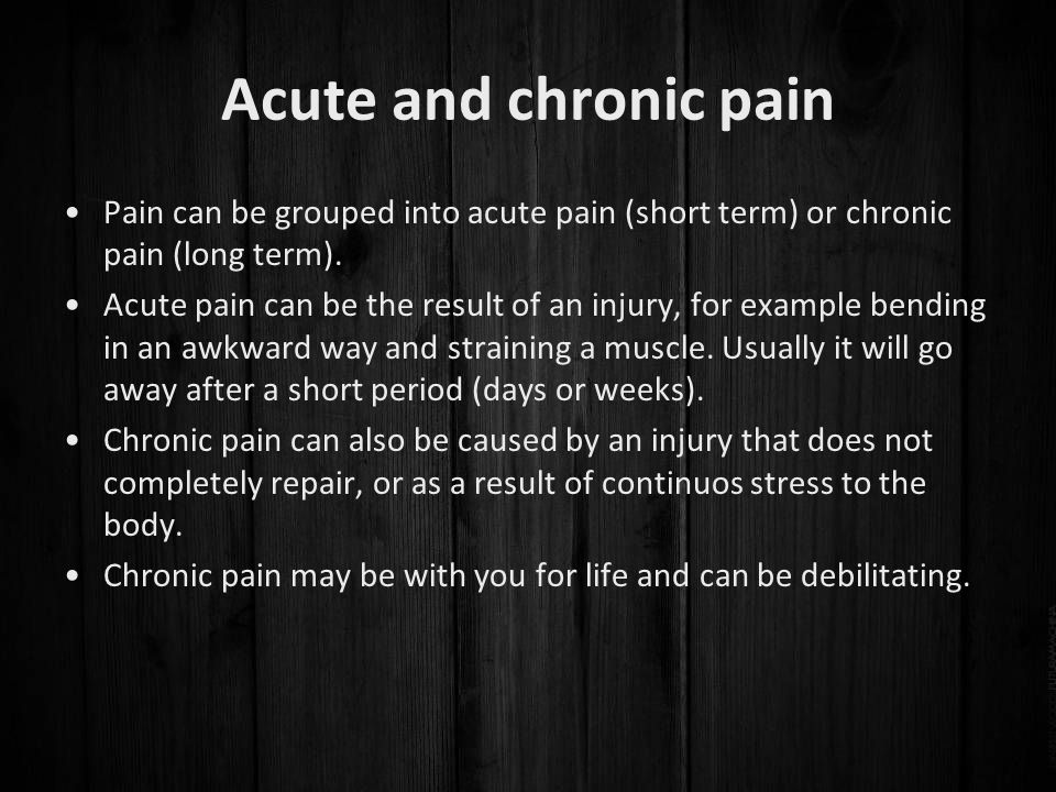 Acute and chronic pain Pain can be grouped into acute pain (short term) or chronic pain (long term).
