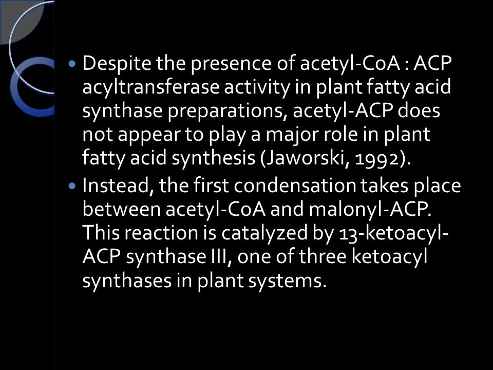 Despite the presence of acetyl-CoA : ACP acyltransferase activity in plant fatty acid synthase preparations, acetyl-ACP does not appear to play a major role in plant fatty acid synthesis (Jaworski, 1992).