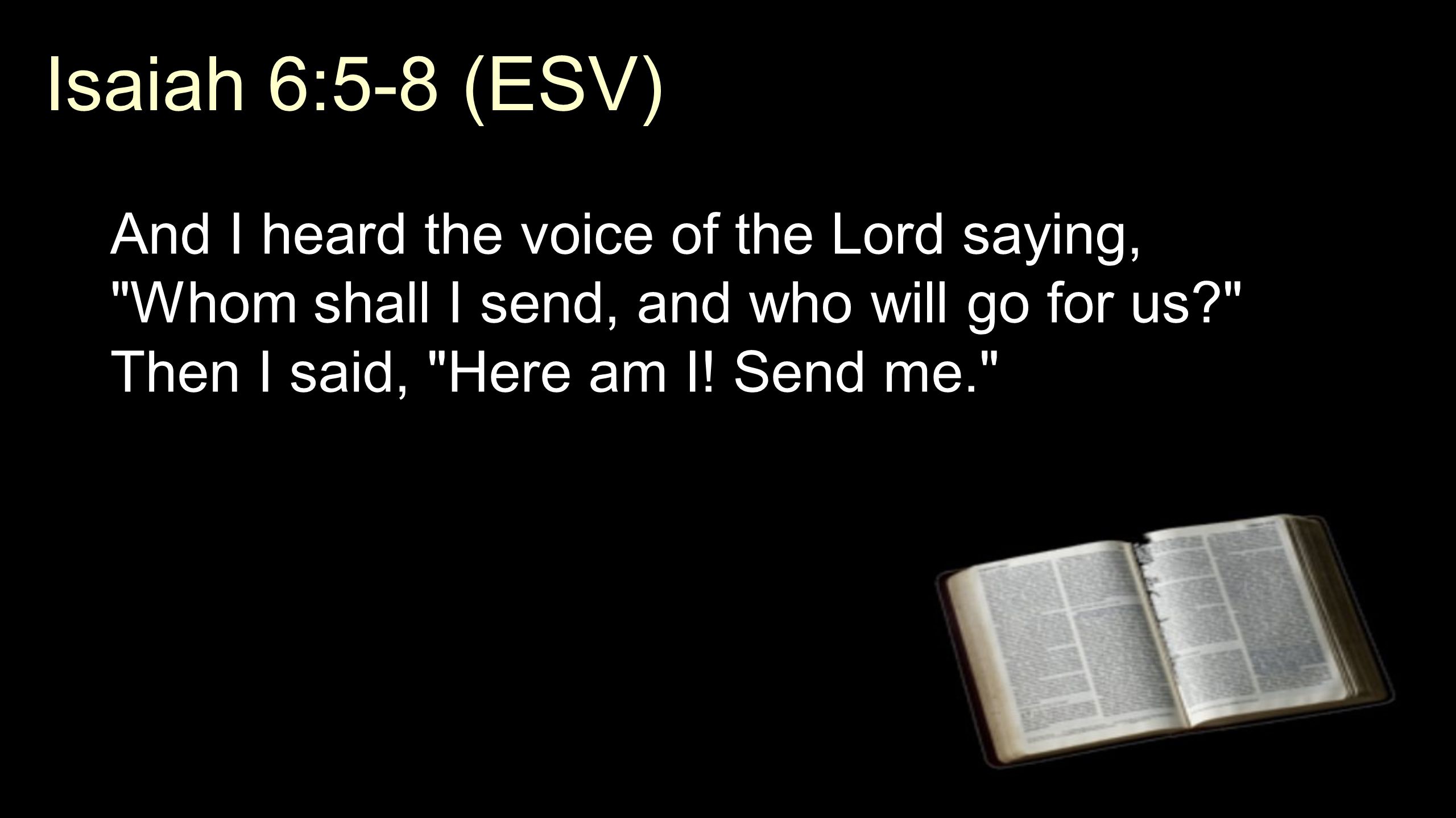 Isaiah 6:5-8 (ESV) And I heard the voice of the Lord saying, Whom shall I send, and who will go for us Then I said, Here am I.