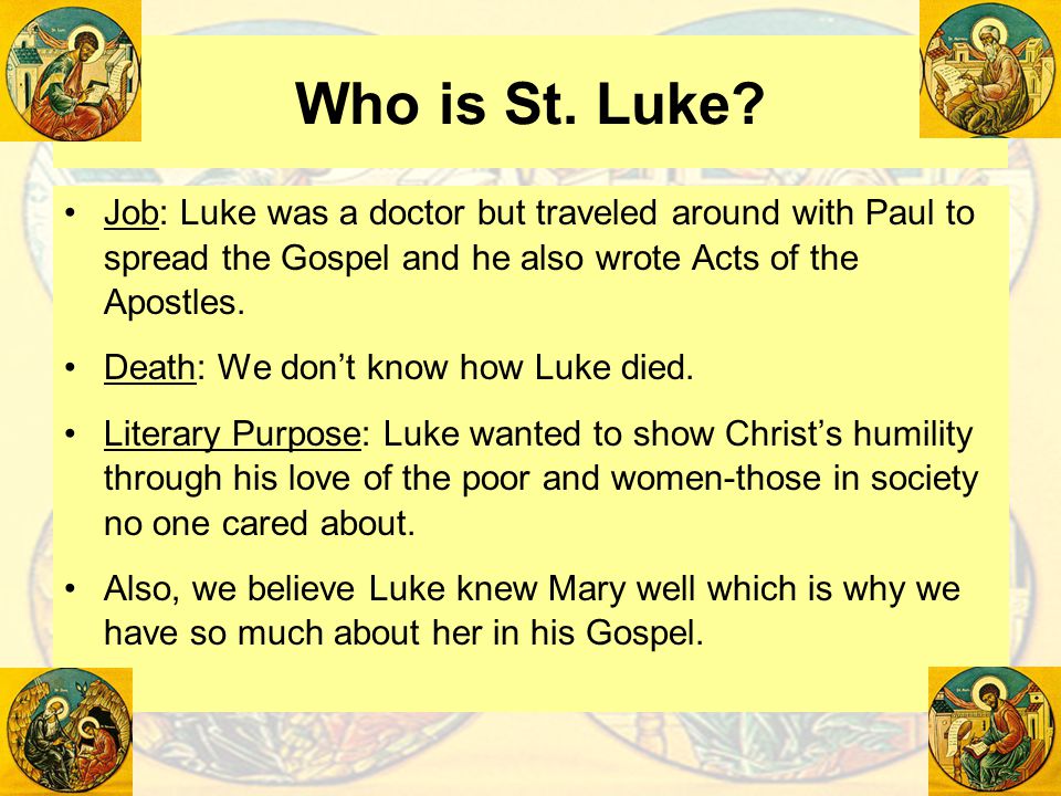 Who is St. Luke Job: Luke was a doctor but traveled around with Paul to spread the Gospel and he also wrote Acts of the Apostles.