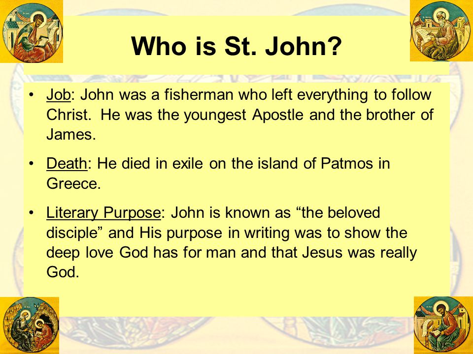 Who is St. John Job: John was a fisherman who left everything to follow Christ. He was the youngest Apostle and the brother of James.