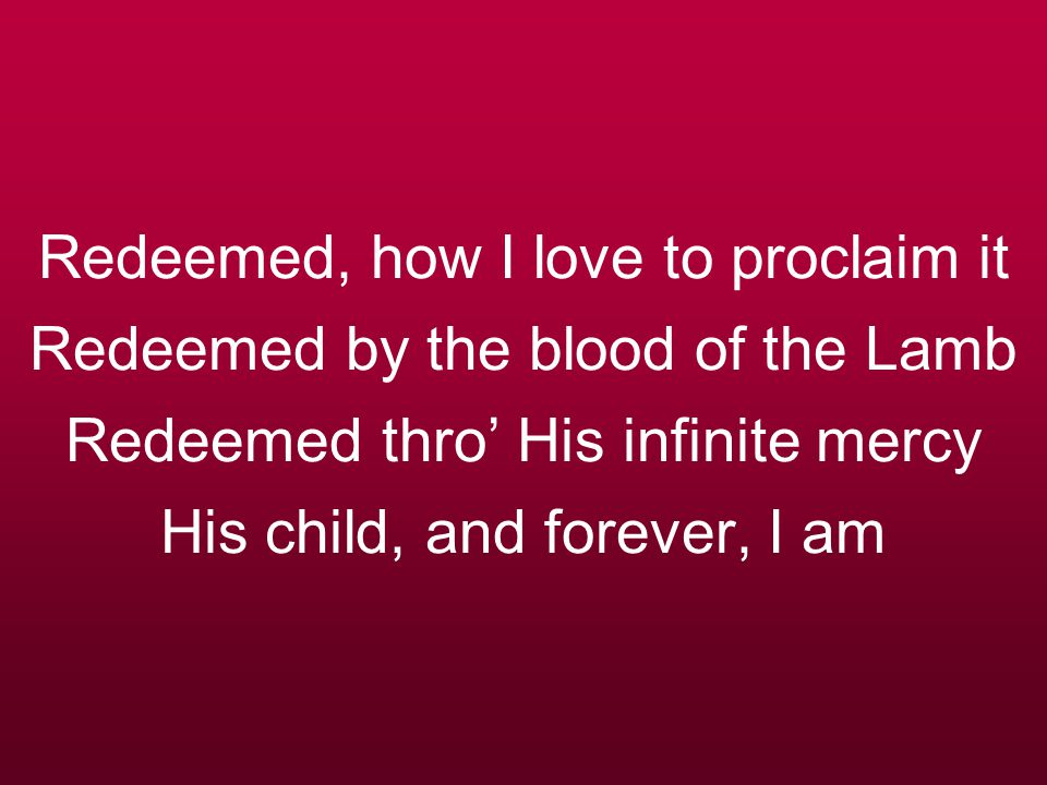 Redeemed, how I love to proclaim it Redeemed by the blood of the Lamb Redeemed thro’ His infinite mercy His child, and forever, I am