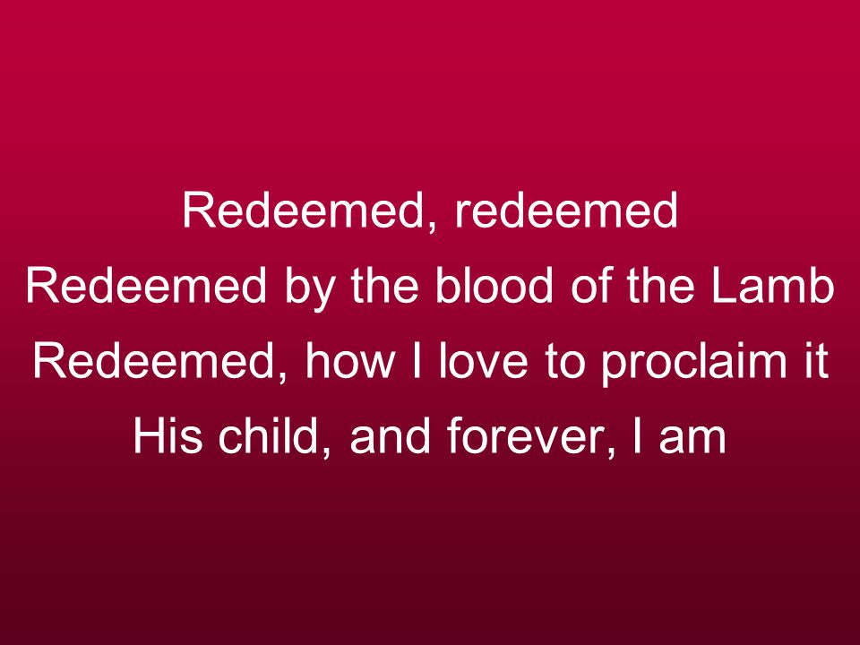 Redeemed, redeemed Redeemed by the blood of the Lamb Redeemed, how I love to proclaim it His child, and forever, I am