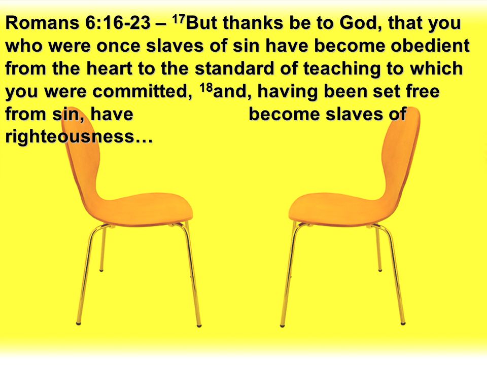 Romans 6:16-23 – 17But thanks be to God, that you who were once slaves of sin have become obedient from the heart to the standard of teaching to which you were committed, 18and, having been set free from sin, have become slaves of righteousness…