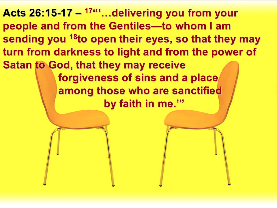 Acts 26:15-17 – 17 ‘…delivering you from your people and from the Gentiles—to whom I am sending you 18to open their eyes, so that they may turn from darkness to light and from the power of Satan to God, that they may receive forgiveness of sins and a place among those who are sanctified by faith in me.’