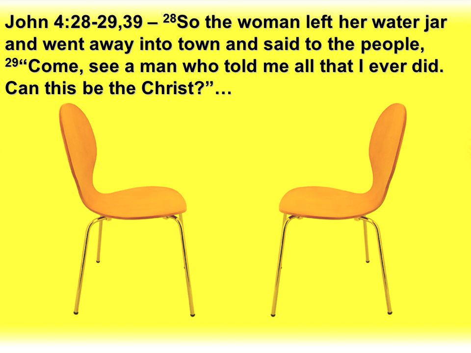 John 4:28-29,39 – 28So the woman left her water jar and went away into town and said to the people, 29 Come, see a man who told me all that I ever did.