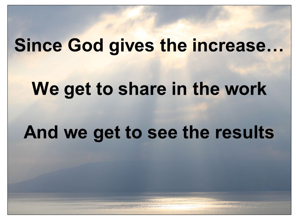 Since God gives the increase… We get to share in the work And we get to see the results