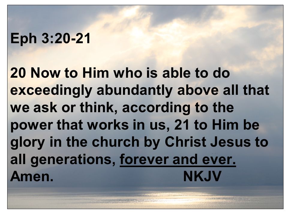Eph 3: Now to Him who is able to do exceedingly abundantly above all that we ask or think, according to the power that works in us, 21 to Him be glory in the church by Christ Jesus to all generations, forever and ever.