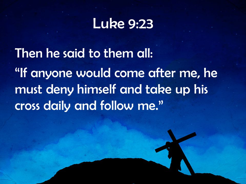 Luke 9:23 Then he said to them all: If anyone would come after me, he must deny himself and take up his cross daily and follow me.