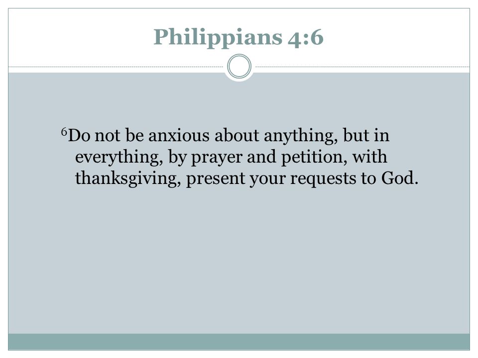 Philippians 4:6 6Do not be anxious about anything, but in everything, by prayer and petition, with thanksgiving, present your requests to God.