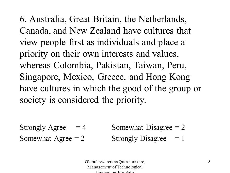 6. Australia, Great Britain, the Netherlands, Canada, and New Zealand have cultures that view people first as individuals and place a priority on their own interests and values, whereas Colombia, Pakistan, Taiwan, Peru, Singapore, Mexico, Greece, and Hong Kong have cultures in which the good of the group or society is considered the priority.