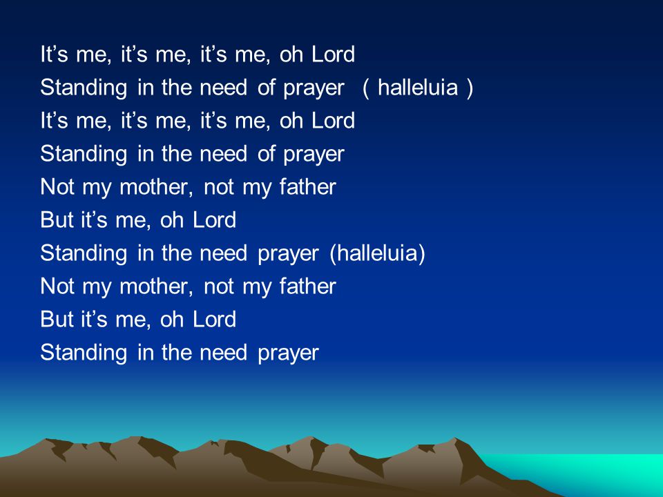 It’s me, it’s me, it’s me, oh Lord Standing in the need of prayer （halleluia） Standing in the need of prayer Not my mother, not my father But it’s me, oh Lord Standing in the need prayer (halleluia) Standing in the need prayer