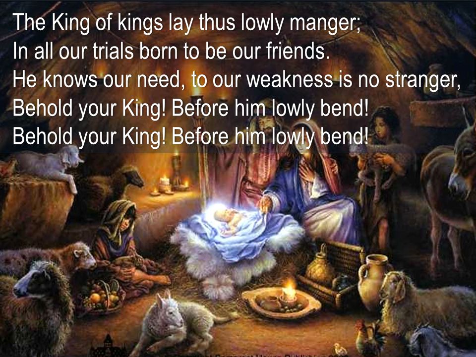 The King of kings lay thus lowly manger; In all our trials born to be our friends. He knows our need, to our weakness is no stranger, Behold your King! Before him lowly bend!