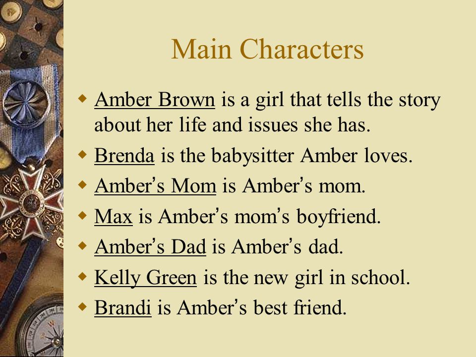 Main Characters Amber Brown is a girl that tells the story about her life and issues she has. Brenda is the babysitter Amber loves.