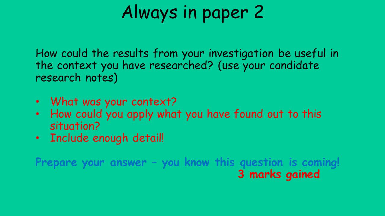 Always in paper 2 How could the results from your investigation be useful in the context you have researched (use your candidate research notes)