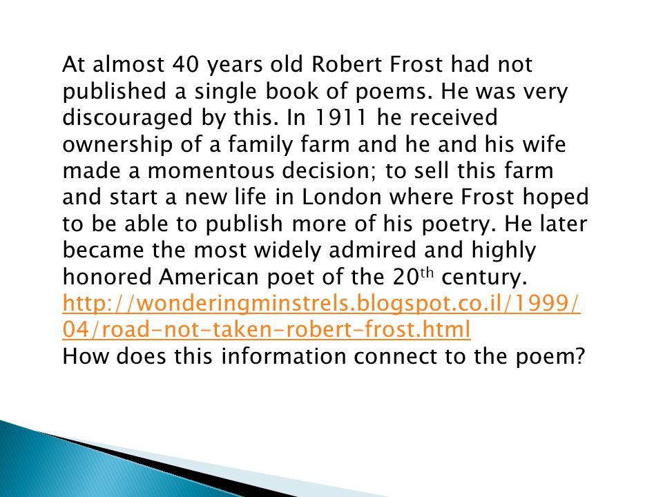 At almost 40 years old Robert Frost had not published a single book of poems. He was very discouraged by this. In 1911 he received ownership of a family farm and he and his wife made a momentous decision; to sell this farm and start a new life in London where Frost hoped to be able to publish more of his poetry. He later became the most widely admired and highly honored American poet of the 20th century.