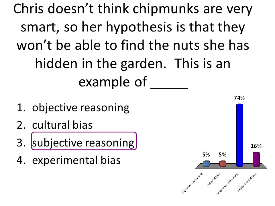 Chris doesn’t think chipmunks are very smart, so her hypothesis is that they won’t be able to find the nuts she has hidden in the garden. This is an example of _____
