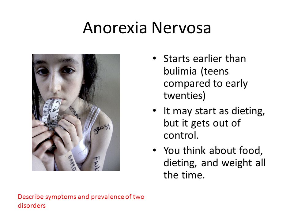 Anorexia Nervosa Starts earlier than bulimia (teens compared to early twenties) It may start as dieting, but it gets out of control.