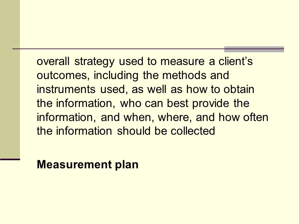 overall strategy used to measure a client’s outcomes, including the methods and instruments used, as well as how to obtain the information, who can best provide the information, and when, where, and how often the information should be collected Measurement plan