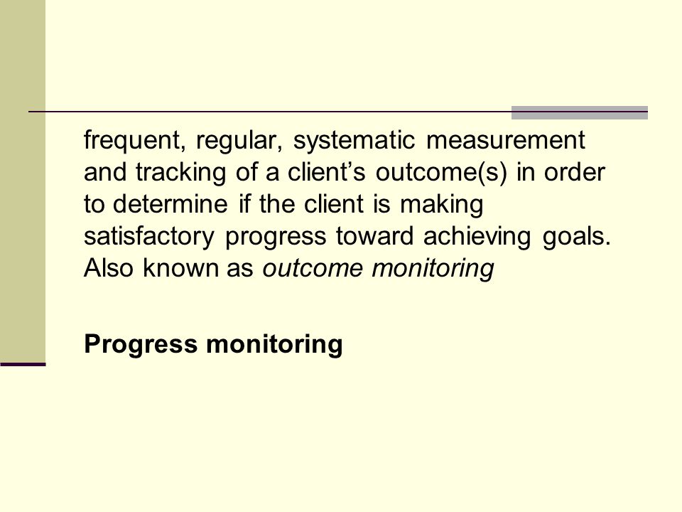 frequent, regular, systematic measurement and tracking of a client’s outcome(s) in order to determine if the client is making satisfactory progress toward achieving goals.
