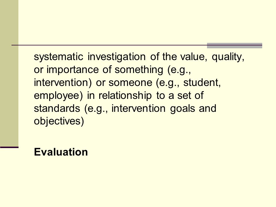 systematic investigation of the value, quality, or importance of something (e.g., intervention) or someone (e.g., student, employee) in relationship to a set of standards (e.g., intervention goals and objectives) Evaluation