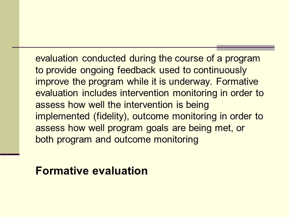 evaluation conducted during the course of a program to provide ongoing feedback used to continuously improve the program while it is underway. Formative evaluation includes intervention monitoring in order to assess how well the intervention is being implemented (fidelity), outcome monitoring in order to assess how well program goals are being met, or both program and outcome monitoring