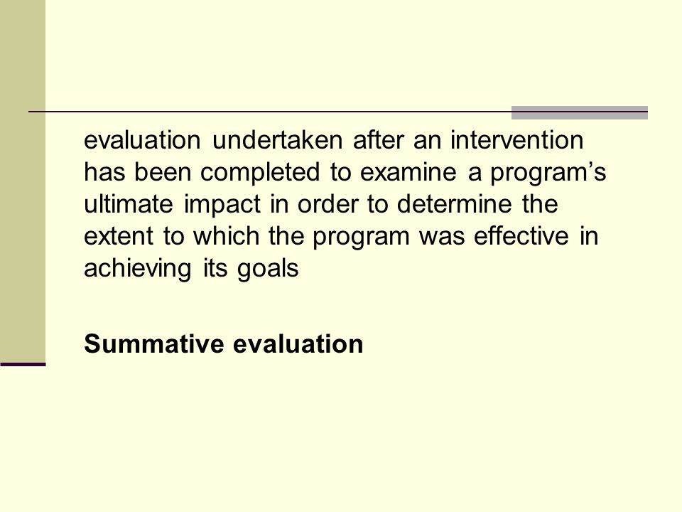 evaluation undertaken after an intervention has been completed to examine a program’s ultimate impact in order to determine the extent to which the program was effective in achieving its goals Summative evaluation