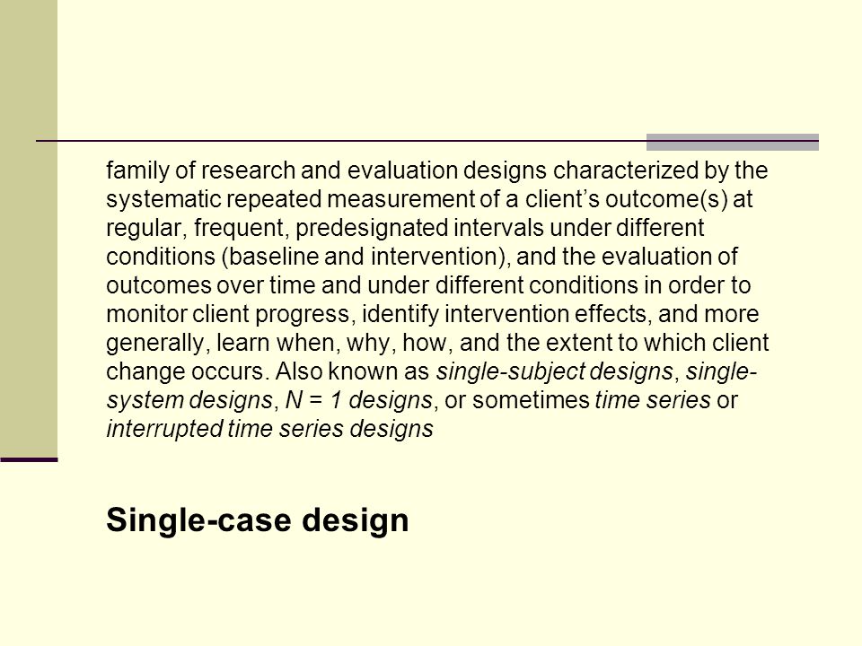 family of research and evaluation designs characterized by the systematic repeated measurement of a client’s outcome(s) at regular, frequent, predesignated intervals under different conditions (baseline and intervention), and the evaluation of outcomes over time and under different conditions in order to monitor client progress, identify intervention effects, and more generally, learn when, why, how, and the extent to which client change occurs. Also known as single-subject designs, single-system designs, N = 1 designs, or sometimes time series or interrupted time series designs