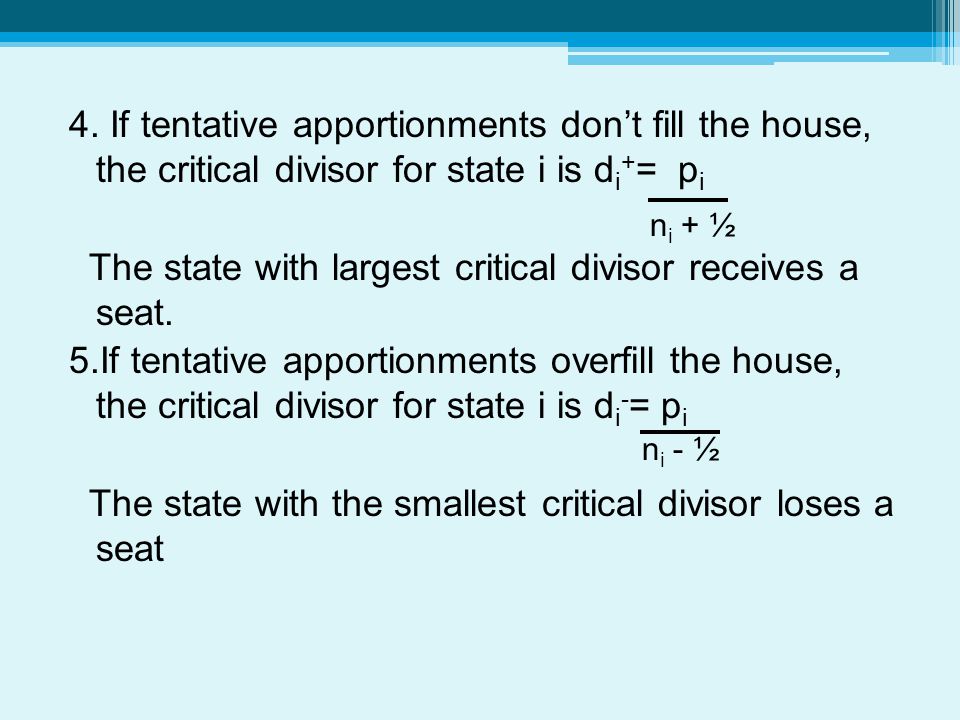 4. If tentative apportionments don’t fill the house, the critical divisor for state i is di+= pi The state with largest critical divisor receives a seat. 5.If tentative apportionments overfill the house, the critical divisor for state i is di-= pi The state with the smallest critical divisor loses a seat