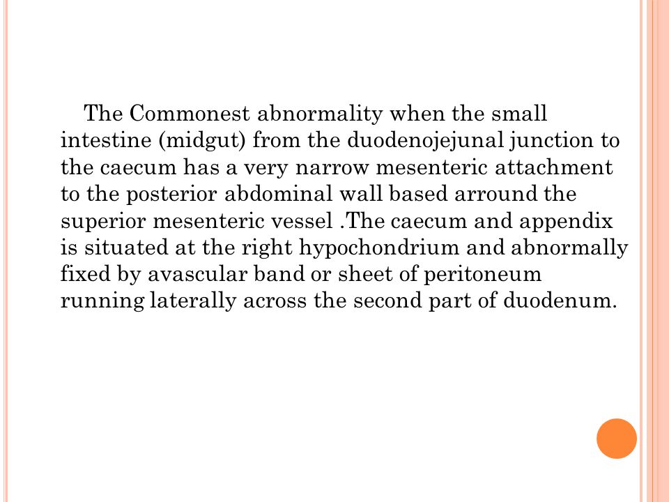 The Commonest abnormality when the small intestine (midgut) from the duodenojejunal junction to the caecum has a very narrow mesenteric attachment to the posterior abdominal wall based arround the superior mesenteric vessel .The caecum and appendix is situated at the right hypochondrium and abnormally fixed by avascular band or sheet of peritoneum running laterally across the second part of duodenum.