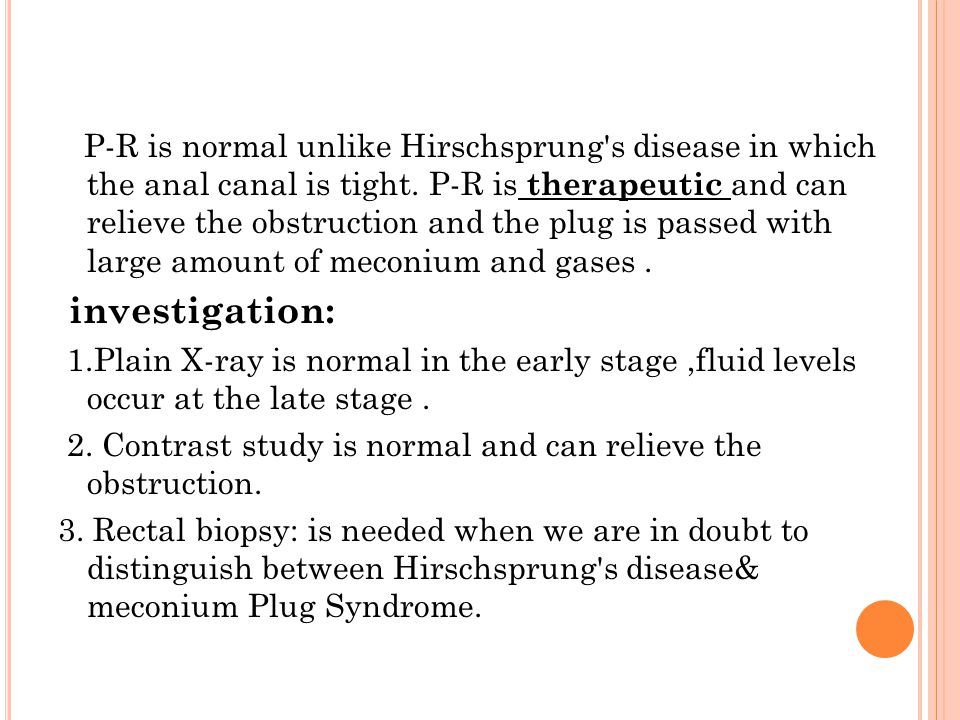 P-R is normal unlike Hirschsprung s disease in which the anal canal is tight. P-R is therapeutic and can relieve the obstruction and the plug is passed with large amount of meconium and gases .