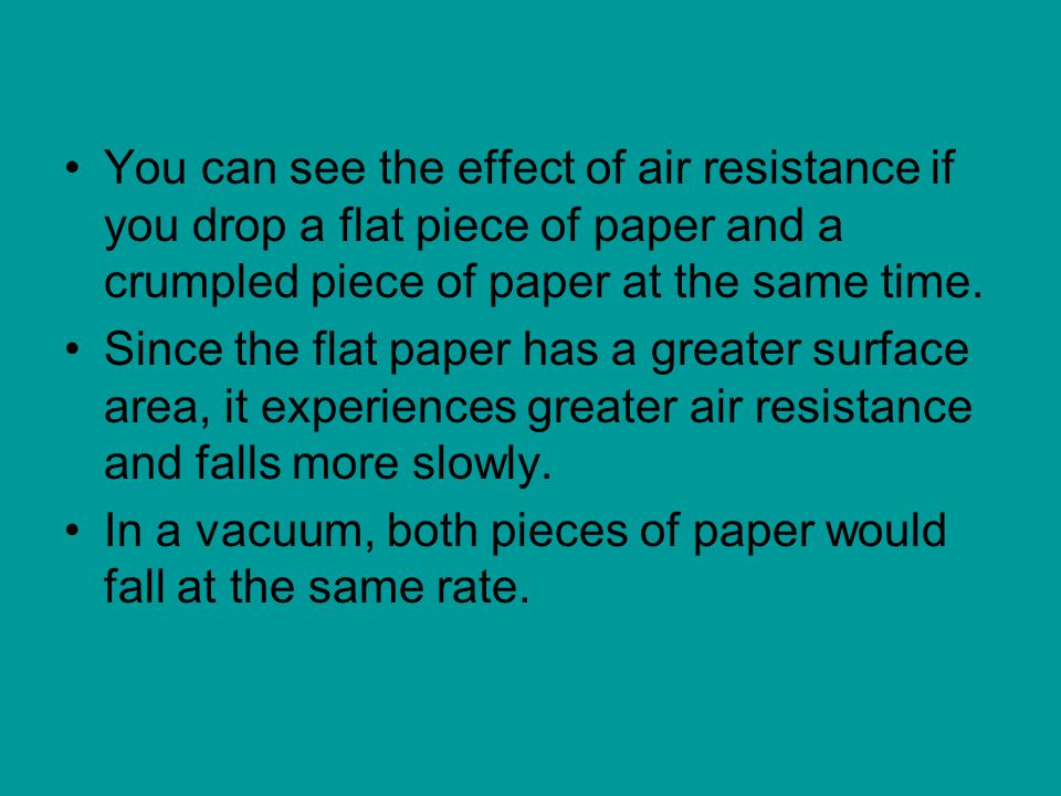 You can see the effect of air resistance if you drop a flat piece of paper and a crumpled piece of paper at the same time.